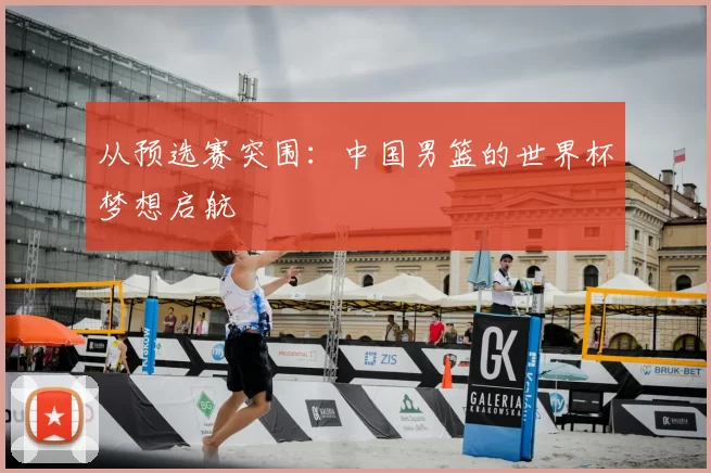 从预选赛突围:中国男篮的世界杯梦想启航
