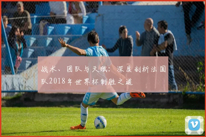 战术、团队与天赋:深度剖析法国队2018年世界杯制胜之道