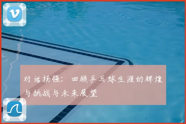 对话杨强:回顾乒乓球生涯的辉煌与挑战与未来展望