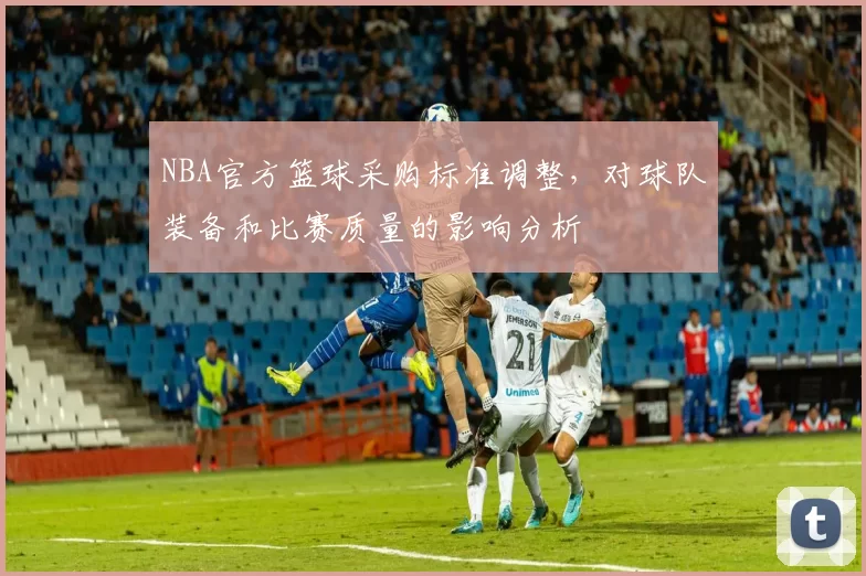 NBA官方篮球采购标准调整，对球队装备和比赛质量的影响分析