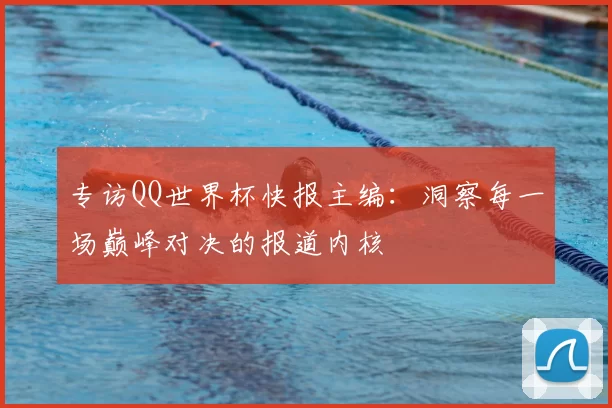 专访QQ世界杯快报主编：洞察每一场巅峰对决的报道内核