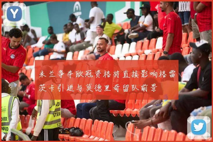 米兰争夺欧冠资格将直接影响格雷茨卡引进与莫德里奇留队前景