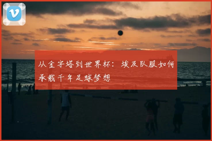 从金字塔到世界杯:埃及队服如何承载千年足球梦想