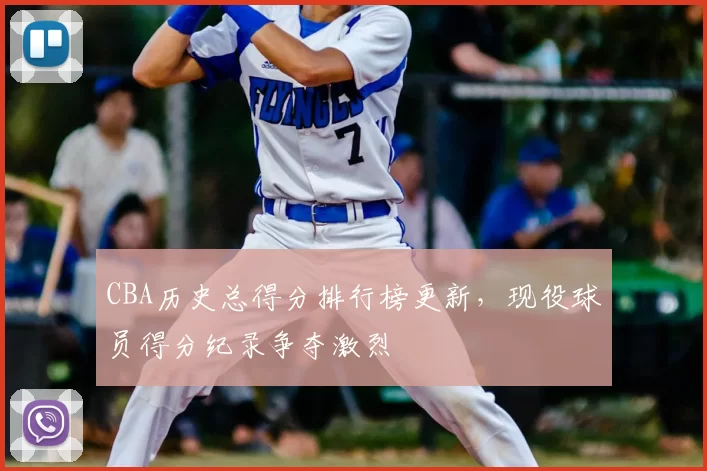 CBA历史总得分排行榜更新，现役球员得分纪录争夺激烈