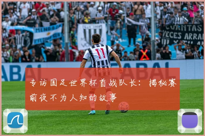 专访国足世界杯首战队长：揭秘赛前夜不为人知的故事