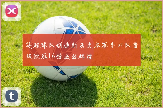 英超球队创造新历史本赛季六队晋级欧冠16强成就辉煌