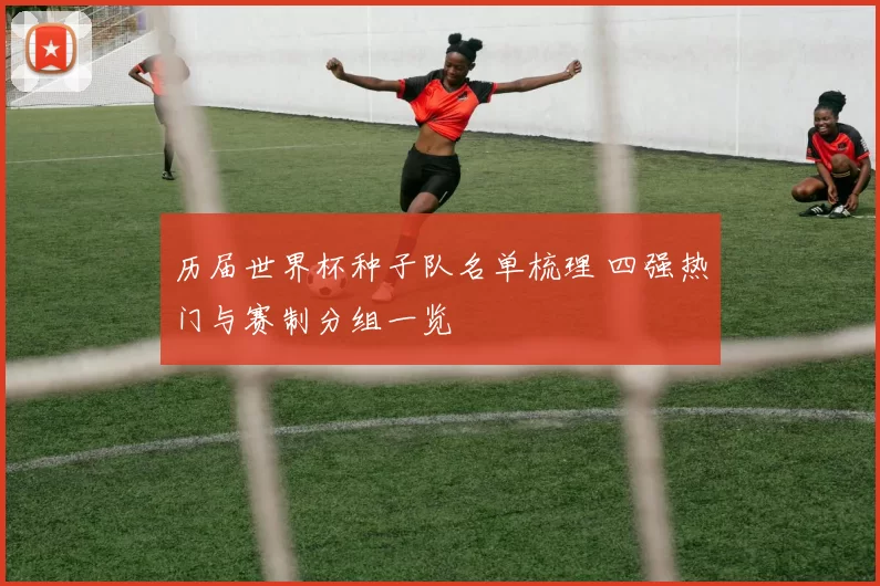 历届世界杯种子队名单梳理 四强热门与赛制分组一览