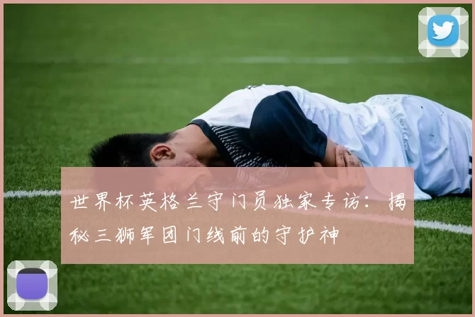 世界杯英格兰守门员独家专访:揭秘三狮军团门线前的守护神