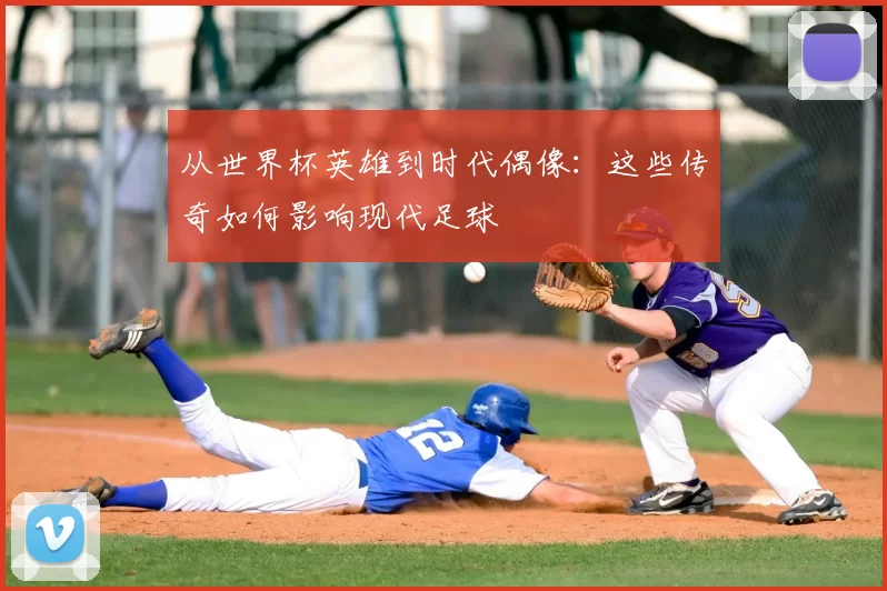 从世界杯英雄到时代偶像:这些传奇如何影响现代足球