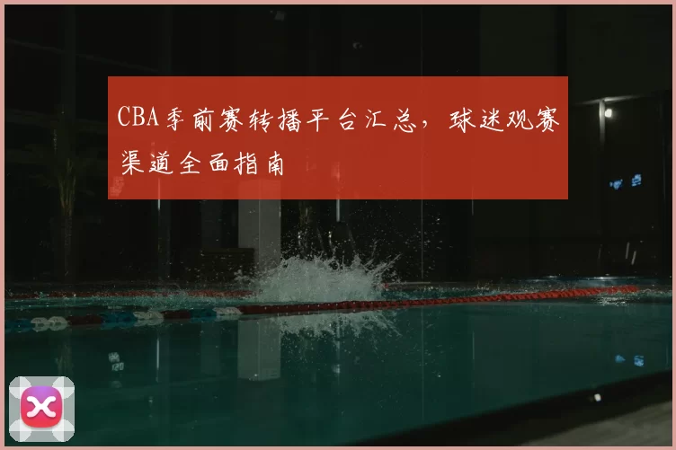 CBA季前赛转播平台汇总,球迷观赛渠道全面指南