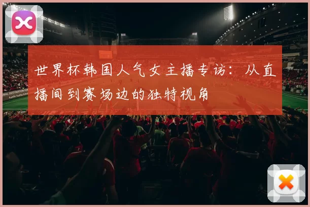 世界杯韩国人气女主播专访：从直播间到赛场边的独特视角