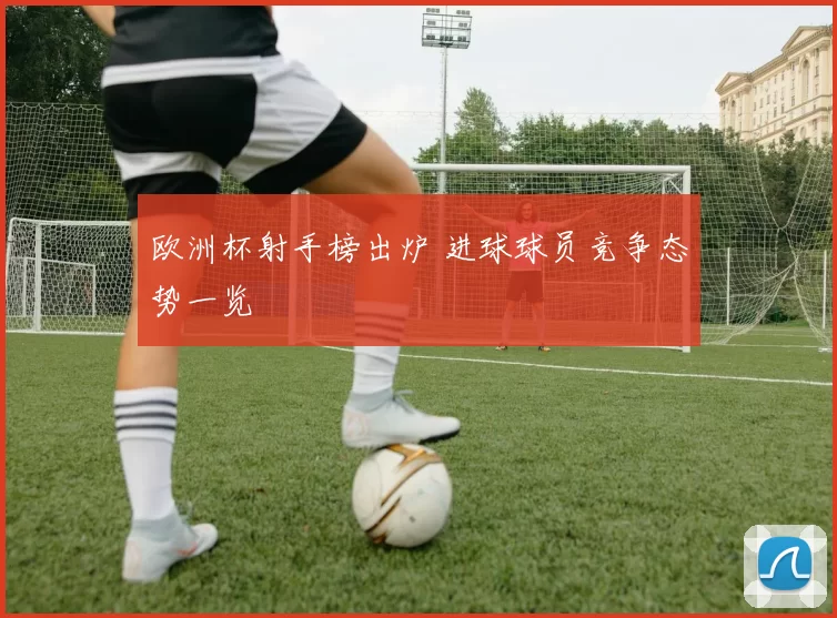 欧洲杯射手榜出炉 进球球员竞争态势一览
