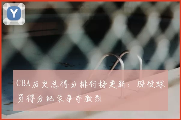 CBA历史总得分排行榜更新，现役球员得分纪录争夺激烈