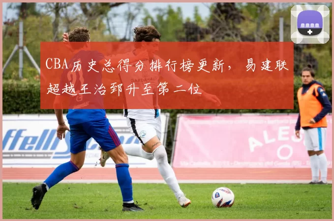 CBA历史总得分排行榜更新,易建联超越王治郅升至第二位