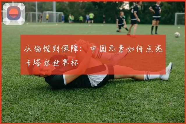从场馆到保障:中国元素如何点亮卡塔尔世界杯