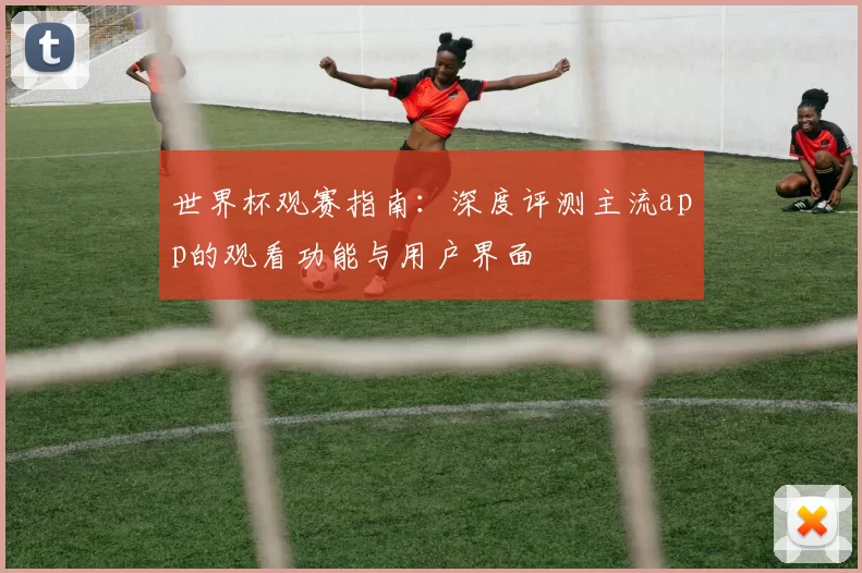 世界杯观赛指南：深度评测主流app的观看功能与用户界面