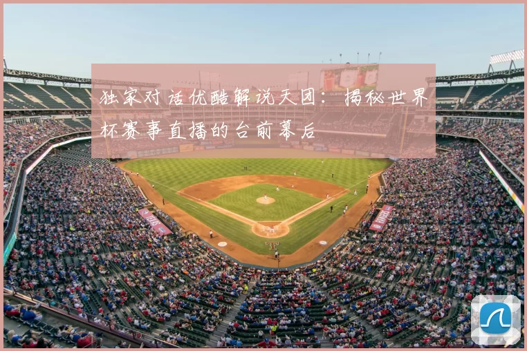 独家对话优酷解说天团：揭秘世界杯赛事直播的台前幕后
