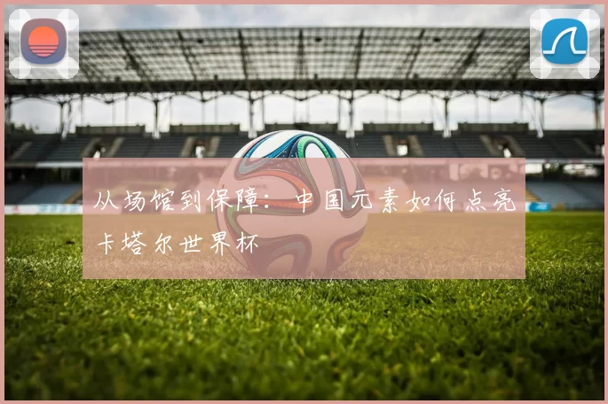 从场馆到保障：中国元素如何点亮卡塔尔世界杯
