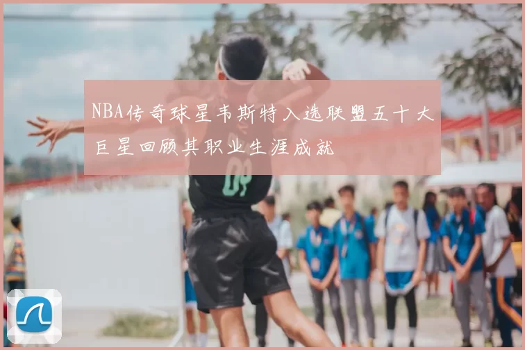 NBA传奇球星韦斯特入选联盟五十大巨星回顾其职业生涯成就