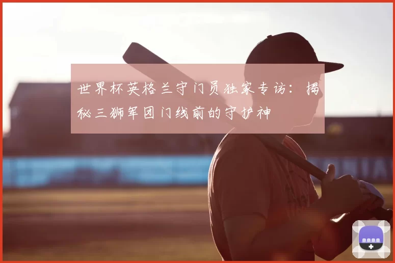 世界杯英格兰守门员独家专访:揭秘三狮军团门线前的守护神