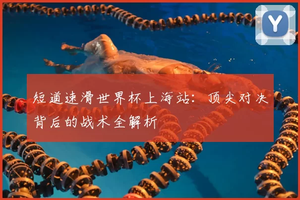 短道速滑世界杯上海站：顶尖对决背后的战术全解析