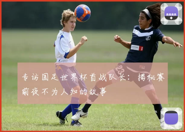 专访国足世界杯首战队长:揭秘赛前夜不为人知的故事