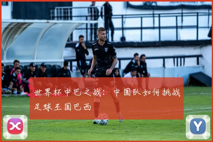 世界杯中巴之战:中国队如何挑战足球王国巴西