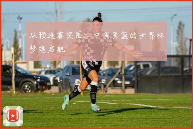 从预选赛突围:中国男篮的世界杯梦想启航