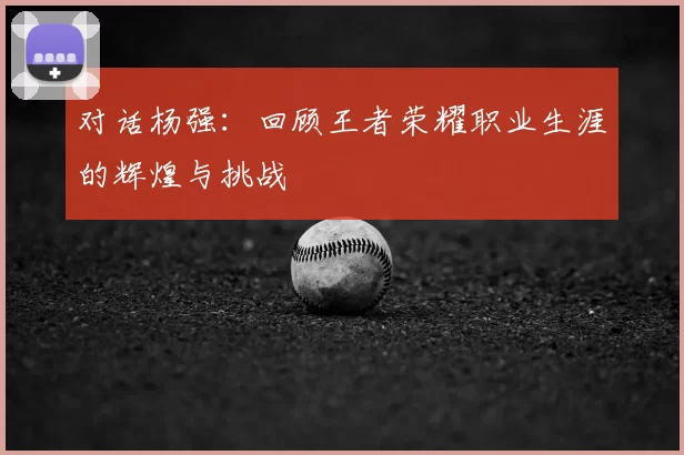 对话杨强:回顾王者荣耀职业生涯的辉煌与挑战