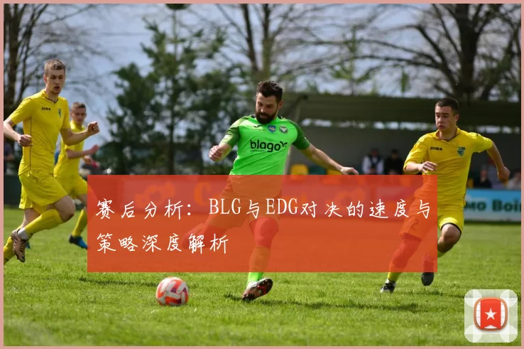 赛后分析:BLG与EDG对决的速度与策略深度解析
