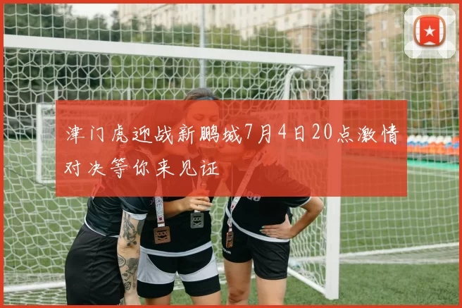 津门虎迎战新鹏城7月4日20点激情对决等你来见证