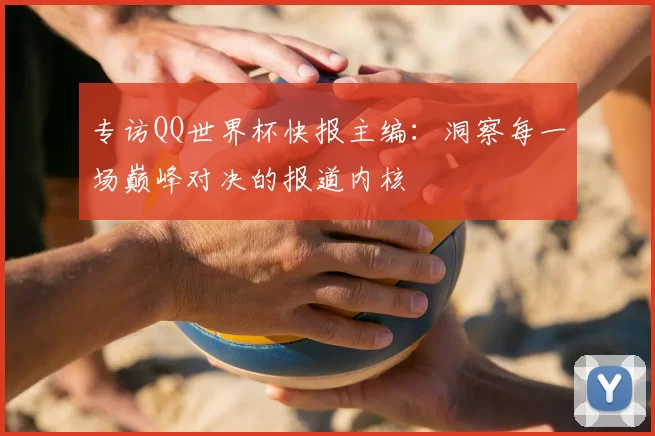 专访QQ世界杯快报主编：洞察每一场巅峰对决的报道内核