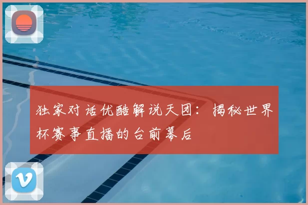 独家对话优酷解说天团:揭秘世界杯赛事直播的台前幕后