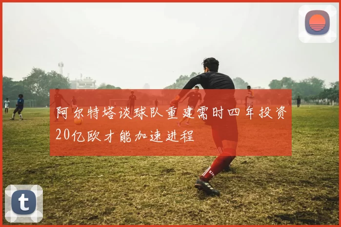 阿尔特塔谈球队重建需时四年投资20亿欧才能加速进程