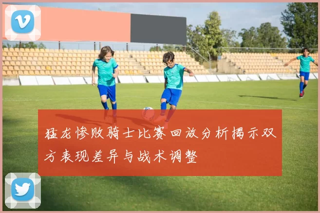 猛龙惨败骑士比赛回放分析揭示双方表现差异与战术调整
