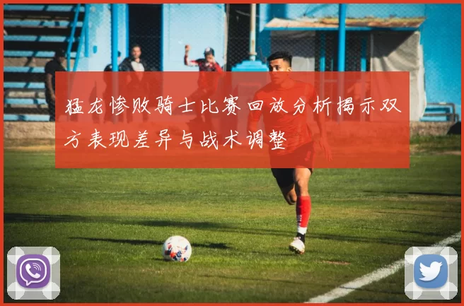 猛龙惨败骑士比赛回放分析揭示双方表现差异与战术调整