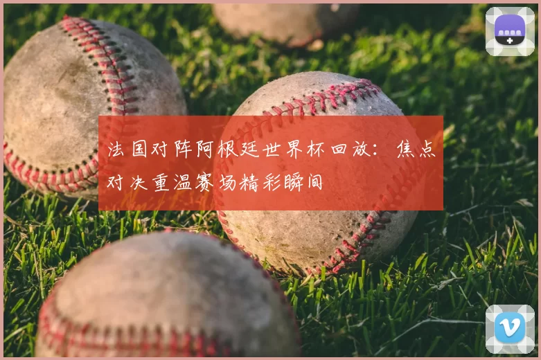 法国对阵阿根廷世界杯回放:焦点对决重温赛场精彩瞬间