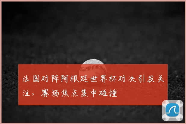 法国对阵阿根廷世界杯对决引发关注,赛场焦点集中碰撞