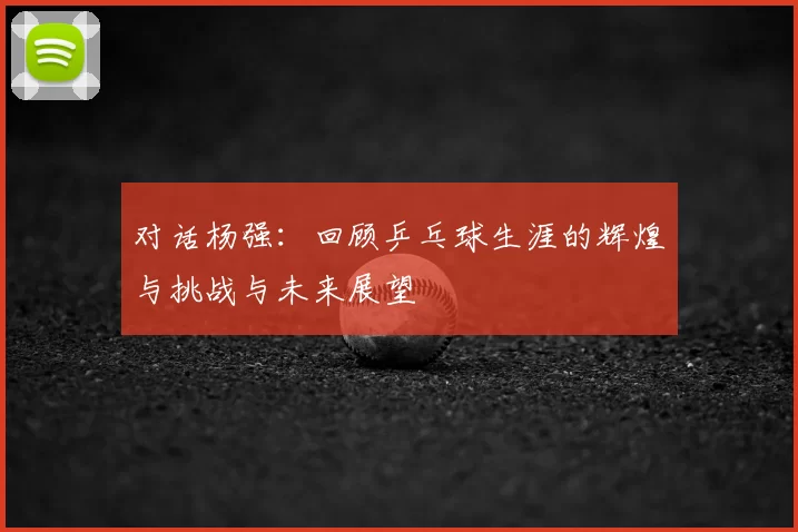 对话杨强：回顾乒乓球生涯的辉煌与挑战与未来展望
