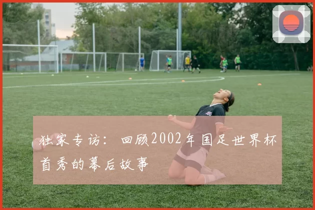 独家专访:回顾2002年国足世界杯首秀的幕后故事