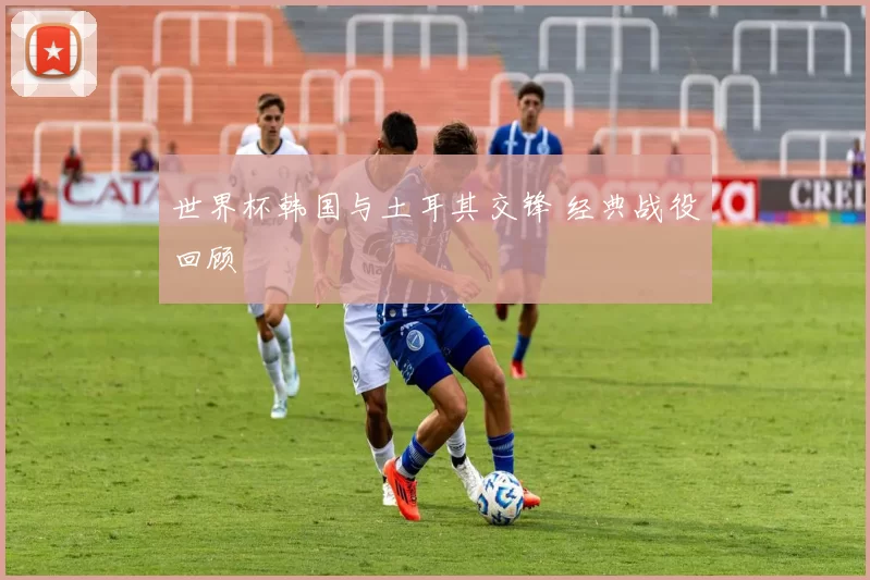 世界杯韩国与土耳其交锋 经典战役回顾