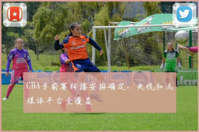 CBA季前赛转播安排确定，央视和流媒体平台全覆盖