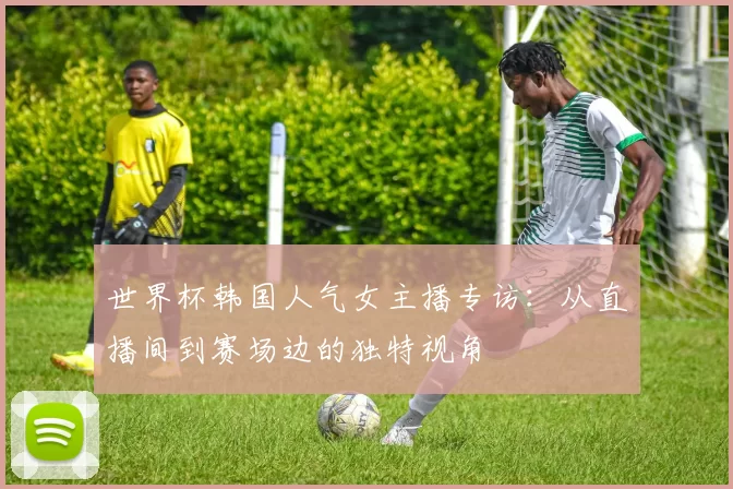 世界杯韩国人气女主播专访：从直播间到赛场边的独特视角