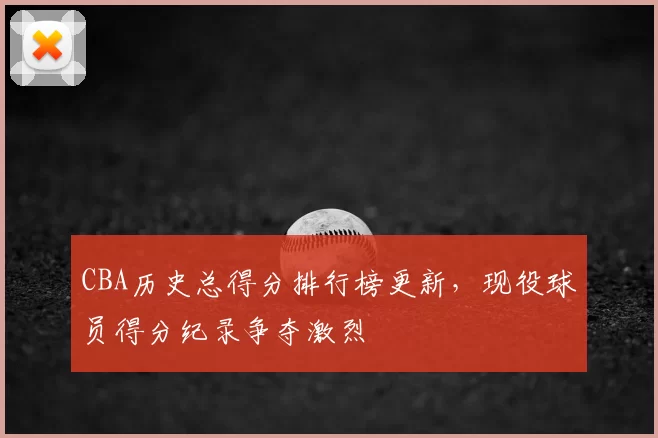 CBA历史总得分排行榜更新，现役球员得分纪录争夺激烈