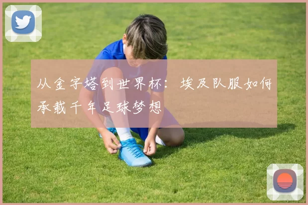 从金字塔到世界杯：埃及队服如何承载千年足球梦想