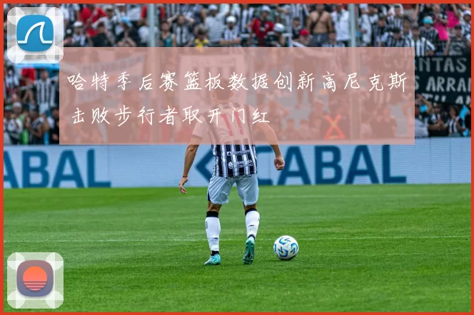 哈特季后赛篮板数据创新高尼克斯击败步行者取开门红