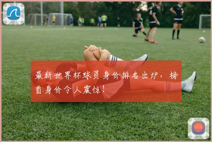 最新世界杯球员身价排名出炉,榜首身价令人震惊!