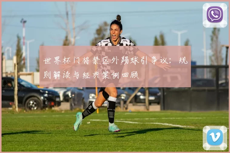 世界杯门将禁区外踢球引争议:规则解读与经典案例回顾