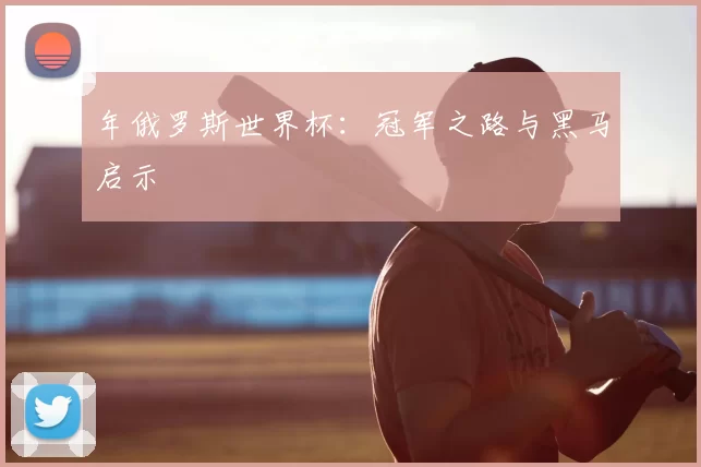 年俄罗斯世界杯：冠军之路与黑马启示