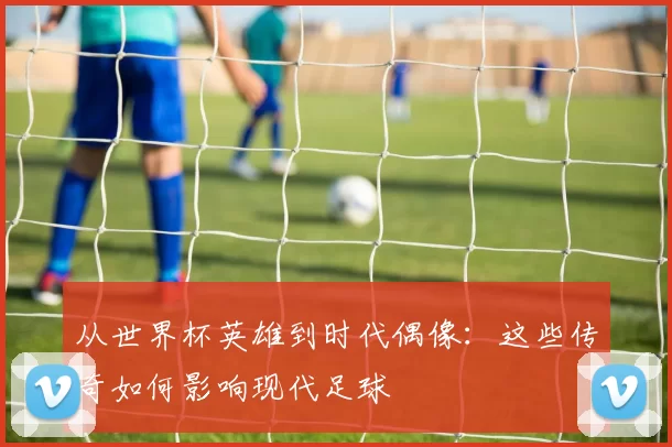 从世界杯英雄到时代偶像：这些传奇如何影响现代足球